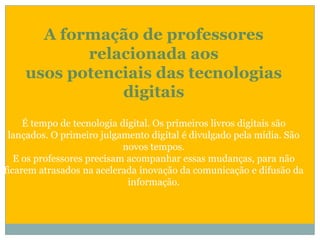 A formação de professores relacionada aos usos potenciais das tecnologias digitaisÉ tempo de tecnologia digital. Os primeiros livros digitais são lançados. O primeiro julgamento digital é divulgado pela mídia. São novos tempos.E os professores precisam acompanhar essas mudanças, para não ficarem atrasados na acelerada inovação da comunicação e difusão da informação.