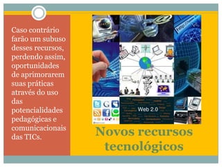 Novos recursos tecnológicosCaso contrário farão um subuso desses recursos, perdendo assim, oportunidades de aprimorarem suas práticas através do uso das potencialidades pedagógicas e comunicacionais das TICs.