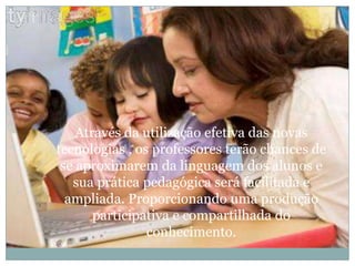 Através da utilização efetiva das novas tecnologias , os professores terão chances de se aproximarem da linguagem dos alunos e sua prática pedagógica será facilitada e ampliada. Proporcionando uma produção participativa e compartilhada do conhecimento.