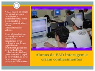 Alunos da EAD interagem e criam conhecimentosA EAD exige a ampliação dos usos de recursos tecnológicos e comunicacionais, como o computador, a internet, o email, chats, fóruns, videoconferências, vídeos... O uso adequado desses recursos junto a uma mudança de paradigmas, leva o professor a sair de seu papel de mero transmissor, passando a ser o mediador do conhecimento. O aluno passa a assumir o papel de co-produtor, ao invés de ser apenas um receptor de informações.