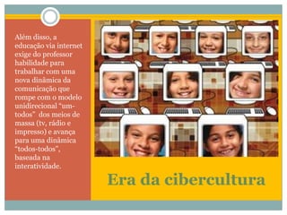 Era da ciberculturaAlém disso, a educação via internet exige do professor habilidade para trabalhar com uma nova dinâmica da comunicação que rompe com o modelo unidirecional “um-todos”  dos meios de massa (tv, rádio e impresso) e avança para uma dinâmica “todos-todos”, baseada na interatividade.