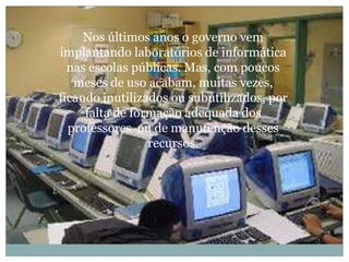 Nos últimos anos o governo vem implantando laboratórios de informática nas escolas públicas. Mas, com poucos meses de uso acabam, muitas vezes, ficando inutilizados ou subutilizados, por falta de formação adequada dos professores ou demanutenção desses recursos.