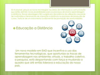 Só é possível, graças as novas tecnologias nas áreas de informação e comunicação
que estão abrindo novas possibilidades para os processos de ensino-aprendizagem
a distância. Novas abordagens têm surgido em decorrência da utilização crescente
de multimídias e ferramentas de interação a distância no processo de produção de
cursos. Trata-se de um instrumento fundamental de promoção de oportunidades.
 Educação a Distância
Um novo modelo em EAD que incentiva o uso das
ferramentas tecnológicas, que oportuniza as trocas de
aprendizagem nos ambientes virtuais, o trabalho coletivo,
a pesquisa, está despontando com força e mudando o
quadro que até então liderava a educação do nosso
país.
 