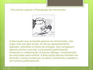 A Educação que se baseia apenas em transmissão, não
cabe mais nos dias atuais. Os alunos aparentemente
agitados, distraídos e cheios de energia, não conseguem
apenas sentar e escutar, é necessário participação,
interação e colaboração. É preciso diálogo, compreensão
do educador para ensinar. A Educação precisa também ser
diversão, causar mudanças na alma, transformar e lapidar o
ser humano politicamente.
Precisamos superar a Pedagogia de transmissão
 
