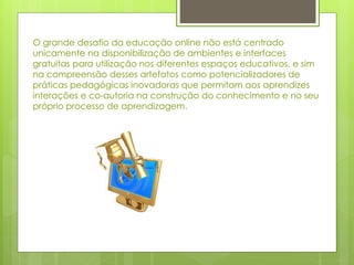 O grande desafio da educação online não está centrado
unicamente na disponibilização de ambientes e interfaces
gratuitas para utilização nos diferentes espaços educativos, e sim
na compreensão desses artefatos como potencializadores de
práticas pedagógicas inovadoras que permitam aos aprendizes
interações e co-autoria na construção do conhecimento e no seu
próprio processo de aprendizagem.
 