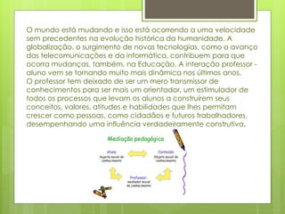 O mundo está mudando e isso está ocorrendo a uma velocidade
sem precedentes na evolução histórica da humanidade. A
globalização, o surgimento de novas tecnologias, como o avanço
das telecomunicações e da informática, contribuem para que
ocorra mudanças, também, na Educação. A interação professor -
aluno vem se tornando muito mais dinâmica nos últimos anos.
O professor tem deixado de ser um mero transmissor de
conhecimentos para ser mais um orientador, um estimulador de
todos os processos que levam os alunos a construírem seus
conceitos, valores, atitudes e habilidades que lhes permitam
crescer como pessoas, como cidadãos e futuros trabalhadores,
desempenhando uma influência verdadeiramente construtiva.
 
