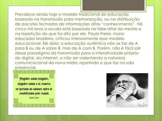Prevalece ainda hoje o modelo tradicional de educação
baseado na transmissão para memorização, ou na distribuição
de pacotes fechados de informações ditas “conhecimento”. Há
cinco mil anos a escola está baseada no falar-ditar do mestre e
na repetição do que foi dito por ele. Paulo Freire, maior
educador brasileiro, criticou intensamente esse modelo
educacional. Ele dizia: a educação autêntica não se faz de A
para B ou de A sobre B, mas de A com B. Porém, não é fácil sair
desse paradigma da transmissão para a interatividade própria
do digital, da internet, a não ser violentando a natureza
comunicacional da nova mídia, repetindo o que faz na sala
presencial.
 