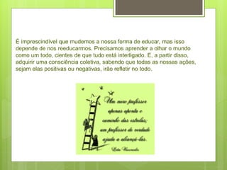É imprescindível que mudemos a nossa forma de educar, mas isso
depende de nos reeducarmos. Precisamos aprender a olhar o mundo
como um todo, cientes de que tudo está interligado. E, a partir disso,
adquirir uma consciência coletiva, sabendo que todas as nossas ações,
sejam elas positivas ou negativas, irão refletir no todo.
 