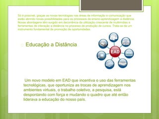 Só é possível, graças as novas tecnologias nas áreas de informação e comunicação que
estão abrindo novas possibilidades para os processos de ensino-aprendizagem a distância.
Novas abordagens têm surgido em decorrência da utilização crescente de multimídias e
ferramentas de interação a distância no processo de produção de cursos. Trata-se de um
instrumento fundamental de promoção de oportunidades.
 Educação a Distância
Um novo modelo em EAD que incentiva o uso das ferramentas
tecnológicas, que oportuniza as trocas de aprendizagem nos
ambientes virtuais, o trabalho coletivo, a pesquisa, está
despontando com força e mudando o quadro que até então
liderava a educação do nosso país.
 