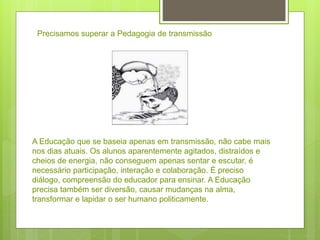 A Educação que se baseia apenas em transmissão, não cabe mais
nos dias atuais. Os alunos aparentemente agitados, distraídos e
cheios de energia, não conseguem apenas sentar e escutar, é
necessário participação, interação e colaboração. É preciso
diálogo, compreensão do educador para ensinar. A Educação
precisa também ser diversão, causar mudanças na alma,
transformar e lapidar o ser humano politicamente.
Precisamos superar a Pedagogia de transmissão
 