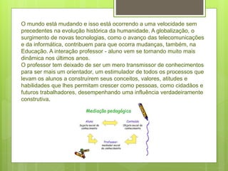 O mundo está mudando e isso está ocorrendo a uma velocidade sem
precedentes na evolução histórica da humanidade. A globalização, o
surgimento de novas tecnologias, como o avanço das telecomunicações
e da informática, contribuem para que ocorra mudanças, também, na
Educação. A interação professor - aluno vem se tornando muito mais
dinâmica nos últimos anos.
O professor tem deixado de ser um mero transmissor de conhecimentos
para ser mais um orientador, um estimulador de todos os processos que
levam os alunos a construírem seus conceitos, valores, atitudes e
habilidades que lhes permitam crescer como pessoas, como cidadãos e
futuros trabalhadores, desempenhando uma influência verdadeiramente
construtiva.
 