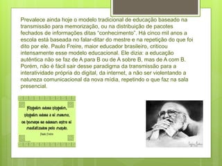 Prevalece ainda hoje o modelo tradicional de educação baseado na
transmissão para memorização, ou na distribuição de pacotes
fechados de informações ditas “conhecimento”. Há cinco mil anos a
escola está baseada no falar-ditar do mestre e na repetição do que foi
dito por ele. Paulo Freire, maior educador brasileiro, criticou
intensamente esse modelo educacional. Ele dizia: a educação
autêntica não se faz de A para B ou de A sobre B, mas de A com B.
Porém, não é fácil sair desse paradigma da transmissão para a
interatividade própria do digital, da internet, a não ser violentando a
natureza comunicacional da nova mídia, repetindo o que faz na sala
presencial.
 