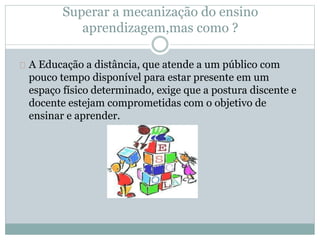 Superar a mecanização do ensino
aprendizagem,mas como ?
A Educação a distância, que atende a um público com
pouco tempo disponível para estar presente em um
espaço físico determinado, exige que a postura discente e
docente estejam comprometidas com o objetivo de
ensinar e aprender.
 