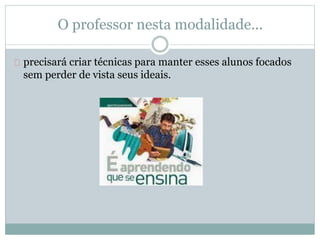 O professor nesta modalidade...
precisará criar técnicas para manter esses alunos focados
sem perder de vista seus ideais.
 
