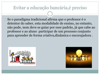 Evitar a educação bancária,é preciso
Se o paradigma tradicional afirma que o professor é o
detentor do saber, esta modalidade de ensino, no entanto,
não pode, nem deve se guiar por esse padrão, já que cabe ao
professor e ao aluno participar de um processo conjunto
para aprender de forma criativa,dinâmica e encorajadora .
 