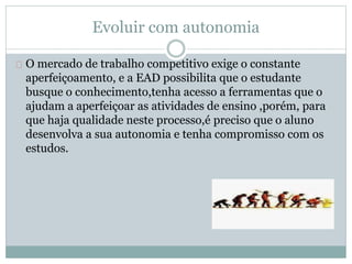 Evoluir com autonomia
O mercado de trabalho competitivo exige o constante
aperfeiçoamento, e a EAD possibilita que o estudante
busque o conhecimento,tenha acesso a ferramentas que o
ajudam a aperfeiçoar as atividades de ensino ,porém, para
que haja qualidade neste processo,é preciso que o aluno
desenvolva a sua autonomia e tenha compromisso com os
estudos.
 