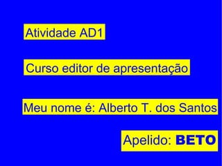 Meu nome é: Alberto T. dos Santos Apelido:  BETO Atividade AD1 Curso editor de apresentação 