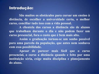 Introdução:	São muitos os obstáculos para cursar um ensino à distância, de escolher a universidade certa, o melhor curso, conciliar tudo isso com a vida pessoal.	A clientela dos cursos a distância são de alunos que trabalham durante o dia e não podem fazer um curso presencial, fora o custo que é bem mais alto.	Assim o graduação tornou-se um sonho possível para uma parcela da população, que antes nem sonhava com essa possibilidade.	Apesar de parecer mais fácil que o curso presencial, o curso a distância quando e feito por uma instituição séria, exige muita disciplina e planejamento do aluno.