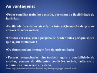 As vantagens:Poder conciliar trabalho e estudo, por conta da flexibilidade de horários;