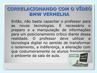 CORRELACIONANDO COM O VÍDEO BMW VERMELHA Então, não basta capacitar o professor para as novas tecnologias. É necessário o preparo e a manipulação de informações para um posicionamento crítico diante dessa realidade. O professor deve utilizar a tecnologia digital no sentido de transformar o isolamento, a indiferença, a alienação com que costumeiramente os alunos freqüentam o ambiente da sala de aula. 