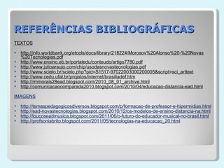 REFERÊNCIAS BIBLIOGRÁFICAS TEXTOS http://info.worldbank.org/etools/docs/library/218224/Morosov%20Alonso%20-%20Novas%20Tecnologias.pdf http://www.ensino.eb.br/portaledu/conteudo/artigo7780.pdf http://www.julioaraujo.com/chip/usodasnovastecnologias.pdf http://www.scielo.br/scielo.php?pid=S1517-97022003000200005&script=sci_arttext http://www.cedu.ufal.br/projetos/internet/brasiliadef.htm http://rmmorais28ead.blogspot.com/2010_08_01_archive.html http://comunicacaocomparada2010.blogspot.com/2010/04/educacao-distancia-ead.html IMAGENS http://temaspedagogicosdiversos.blogspot.com/p/formacao-de-professor-e-hipermidias.html http://ead-novastecnologias.blogspot.com/2010/12/os-modelos-de-ensino-distancia-na.html http://loucoseadmusica.blogspot.com/2011/06/o-futuro-do-educador-musical-no-brasil.html http://profsoniabrito.blogspot.com/2011/05/tecnologias-na-educacao_20.html 