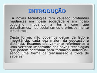 INTRODUÇÃO A novas tecnologias tem causado profundas mudanças em nossa sociedade e em nosso cotidiano, mudando a forma com que trabalhamos, nos socializamos e principalmente estudamos. Desta forma, não podemos deixar de lado a importância, cada vez maior, da educação a distância. Estamos efetivamente referindo-se a uma vertente importante das novas tecnologias que podem contribuir para formação individual, sendo uma forma de transmissão e troca de saberes. 