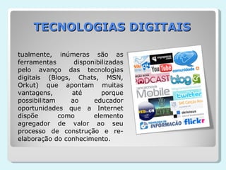 TECNOLOGIAS DIGITAIS Atualmente, inúmeras são as ferramentas disponibilizadas pelo avanço das tecnologias digitais (Blogs, Chats, MSN, Orkut) que apontam muitas vantagens, até porque possibilitam ao educador oportunidades que a Internet dispõe como elemento agregador de valor ao seu processo de construção e re-elaboração do conhecimento.  