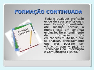 FORMAÇÃO CONTINUADA Toda e qualquer profissão exige de seus profissionais uma formação constante, até mesmo porque o mundo está em contínua evolução. No entendimento da formação dos educadores muito há o que se analisar, principalmente que eles possam ser educados  com  e  para  as Tecnologias da Informação e Comunicação (TIC’s). 