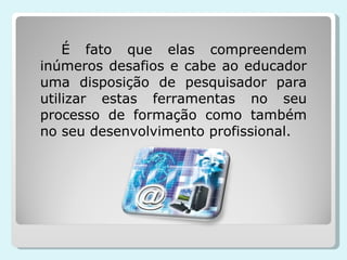 É fato que elas compreendem inúmeros desafios e cabe ao educador uma disposição de pesquisador para utilizar estas ferramentas no seu processo de formação como também no seu desenvolvimento profissional. 