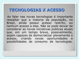 TECNOLOGIAS X ACESSO Ao falar nas novas tecnologias é importante ressaltar que a maioria da população, no Brasil, ainda possui acesso restrito, ou nenhum acesso a elas. Não se pode deixar de considerar as novas iniciativas públicas atuais que, em um tempo breve, possivelmente, sejam capazes de democratizar plenamente o acesso, criando novas oportunidades e possibilidades de consumo de tecnologias. 