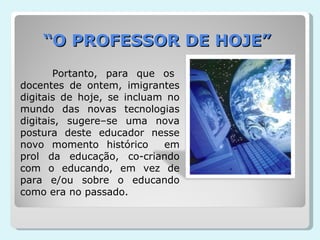 “ O PROFESSOR DE HOJE” Portanto, para que os docentes de ontem, imigrantes digitais de hoje, se incluam no mundo das novas tecnologias digitais, sugere–se uma nova postura deste educador nesse novo momento histórico  em prol da educação, co-criando com o educando, em vez de para e/ou sobre o educando como era no passado. 