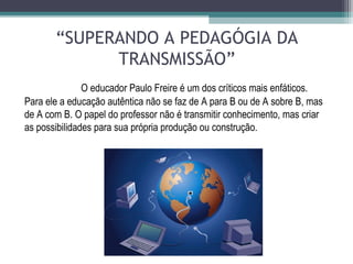 “SUPERANDO A PEDAGÓGIA DA
TRANSMISSÃO”
O educador Paulo Freire é um dos críticos mais enfáticos.
Para ele a educação autêntica não se faz de A para B ou de A sobre B, mas
de A com B. O papel do professor não é transmitir conhecimento, mas criar
as possibilidades para sua própria produção ou construção.
 