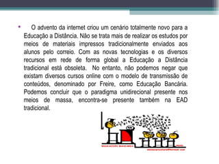 • O advento da internet criou um cenário totalmente novo para a
Educação a Distância. Não se trata mais de realizar os estudos por
meios de materiais impressos tradicionalmente enviados aos
alunos pelo correio. Com as novas tecnologias e os diversos
recursos em rede de forma global a Educação a Distância
tradicional está obsoleta. No entanto, não podemos negar que
existam diversos cursos online com o modelo de transmissão de
conteúdos, denominado por Freire, como Educação Bancária.
Podemos concluir que o paradigma unidirecional presente nos
meios de massa, encontra-se presente também na EAD
tradicional.
 