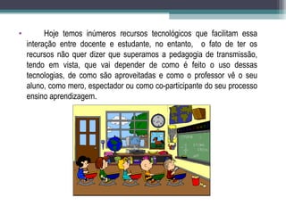 • Hoje temos inúmeros recursos tecnológicos que facilitam essa
interação entre docente e estudante, no entanto, o fato de ter os
recursos não quer dizer que superamos a pedagogia de transmissão,
tendo em vista, que vai depender de como é feito o uso dessas
tecnologias, de como são aproveitadas e como o professor vê o seu
aluno, como mero, espectador ou como co-participante do seu processo
ensino aprendizagem.
 