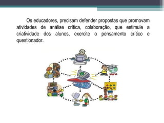 Os educadores, precisam defender propostas que promovam
atividades de análise crítica, colaboração, que estimule a
criatividade dos alunos, exercite o pensamento crítico e
questionador.
 
