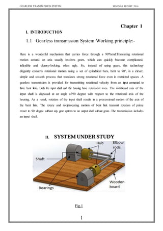 GEARLESS TRANSMISSION SYSTEM SEMINAR REPORT 2016
1
Chapter 1
1. INTRODUCTION
1.1 Gearless transmission System Working principle:-
Here is a wonderful mechanism that carries force through a 90ºbend.Translating rotational
motion around an axis usually involves gears, which can quickly become complicated,
inflexible and clumsy-looking, often ugly. So, instead of using gears, this technology
elegantly converts rotational motion using a set of cylindrical bars, bent to 90º, in a clever,
simple and smooth process that translates strong rotational force even in restricted spaces .A
gearless transmission is provided for transmitting rotational velocity from an input connected to
three bent links. Both the input shaft and the housing have rotational axes. The rotational axis of the
input shaft is disposed at an angle of 90 degree with respect to the rotational axis of the
housing. As a result, rotation of the input shaft results in a processional motion of the axis of
the bent link. The rotary and reciprocating motion of bent link transmit rotation of prime
mover to 90 degree without any gear system to an output shaft without gears .The transmission includes
an input shaft.
Fig.1
 
