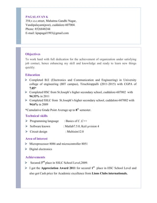 PAGALAVAN K
354,v.o.c.street, Mahatma Gandhi Nagar,
Vandipalayam(post), cuddalore-607004.
Phone: 8526848244
E-mail: kpapagal1993@gmail.com
Objectives
To work hard with full dedication for the achievement of organization under satisfying
job contact, hence enhancing my skill and knowledge and ready to learn new things
quickly.
Education
 Completed B.E (Electronics and Communication and Engineering) in University
college of engineering (BIT campus), Tiruchirappalli (2011-2015) with CGPA of
7.05*
 Completed HSC from St.Joseph’s higher secondary school, cuddalore-607002 with
94.33% in 2011
 Completed SSLC from St.Joseph’s higher secondary school, cuddalore-607002 with
94.6% in 2009
*Cumulative Grade Point Average up to 8th
semester.
Technical skills
 Programming language : Basics of C ,C++
 Software known : Matlab7.5.0, Keil µvision 4
 Circuit design : Multisim12.0
Area of interest
 Microprocessor 8086 and microcontroller 8051
 Digital electronics
Achievements
 Secured 3rd
place in SSLC School Level,2009.
 I got the Appreciation Award 2011 for secured 1st
place in HSC School Level and
also got Cash price for Academic excellence from Lions Clubs internationals.
 
