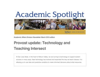 Academic Affairs Division Newsletter March 2016 edition
Provost update: Technology and
Teaching Intersect
At San Jose State, in the heart of Silicon Valley, we are turning to technology to support student
success in many ways. New technology has evolved and expanded the way we teach classes. It is
allowing us to use data and predictive analytics to make informed decisions about what resources
 