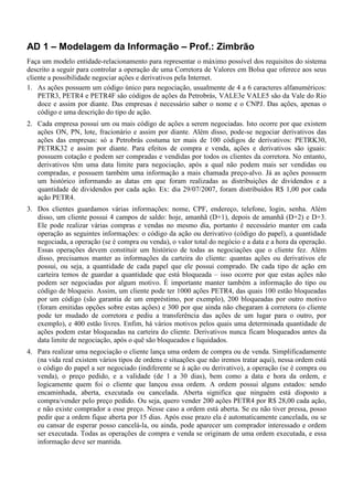 AD 1 – Modelagem da Informação – Prof.: Zimbrão
Faça um modelo entidade-relacionamento para representar o máximo possível dos requisitos do sistema
descrito a seguir para controlar a operação de uma Corretora de Valores em Bolsa que oferece aos seus
cliente a possibilidade negociar ações e derivativos pela Internet.
1. As ações possuem um código único para negociação, usualmente de 4 a 6 caracteres alfanuméricos:
PETR3, PETR4 e PETR4F são códigos de ações da Petrobrás, VALE3e VALE5 são da Vale do Rio
doce e assim por diante. Das empresas é necessário saber o nome e o CNPJ. Das ações, apenas o
código e uma descrição do tipo de ação.
2. Cada empresa possui um ou mais código de ações a serem negociadas. Isto ocorre por que existem
ações ON, PN, lote, fracionário e assim por diante. Além disso, pode-se negociar derivativos das
ações das empresas: só a Petrobrás costuma ter mais de 100 códigos de derivativos: PETRK30,
PETRK32 e assim por diante. Para efeitos de compra e venda, ações e derivativos são iguais:
possuem cotação e podem ser compradas e vendidas por todos os clientes da corretora. No entanto,
derivativos têm uma data limite para negociação, após a qual não podem mais ser vendidas ou
compradas, e possuem também uma informação a mais chamada preço-alvo. Já as ações possuem
um histórico informando as datas em que foram realizadas as distribuições de dividendos e a
quantidade de dividendos por cada ação. Ex: dia 29/07/2007, foram distribuídos R$ 1,00 por cada
ação PETR4.
3. Dos clientes guardamos várias informações: nome, CPF, endereço, telefone, login, senha. Além
disso, um cliente possui 4 campos de saldo: hoje, amanhã (D+1), depois de amanhã (D+2) e D+3.
Ele pode realizar várias compras e vendas no mesmo dia, portanto é necessário manter em cada
operação as seguintes informações: o código da ação ou derivativo (código do papel), a quantidade
negociada, a operação (se é compra ou venda), o valor total do negócio e a data e a hora da operação.
Essas operações devem constituir um histórico de todas as negociações que o cliente fez. Além
disso, precisamos manter as informações da carteira do cliente: quantas ações ou derivativos ele
possui, ou seja, a quantidade de cada papel que ele possui comprado. De cada tipo de ação em
carteira temos de guardar a quantidade que está bloqueada – isso ocorre por que estas ações não
podem ser negociadas por algum motivo. É importante manter também a informação do tipo ou
código de bloqueio. Assim, um cliente pode ter 1000 ações PETR4, das quais 100 estão bloqueadas
por um código (são garantia de um empréstimo, por exemplo), 200 bloqueadas por outro motivo
(foram emitidas opções sobre estas ações) e 300 por que ainda não chegaram à corretora (o cliente
pode ter mudado de corretora e pediu a transferência das ações de um lugar para o outro, por
exemplo), e 400 estão livres. Enfim, há vários motivos pelos quais uma determinada quantidade de
ações podem estar bloqueadas na carteira do cliente. Derivativos nunca ficam bloqueados antes da
data limite de negociação, após o quê são bloqueados e liquidados.
4. Para realizar uma negociação o cliente lança uma ordem de compra ou de venda. Simplificadamente
(na vida real existem vários tipos de ordens e situações que não iremos tratar aqui), nessa ordem está
o código do papel a ser negociado (indiferente se á ação ou derivativo), a operação (se é compra ou
venda), o preço pedido, e a validade (de 1 a 30 dias), bem como a data e hora da ordem, e
logicamente quem foi o cliente que lançou essa ordem. A ordem possui alguns estados: sendo
encaminhada, aberta, executada ou cancelada. Aberta significa que ninguém está disposto a
compra/vender pelo preço pedido. Ou seja, quero vender 200 ações PETR4 por R$ 28,00 cada ação,
e não existe comprador a esse preço. Nesse caso a ordem está aberta. Se eu não tiver pressa, posso
pedir que a ordem fique aberta por 15 dias. Após esse prazo ela é automaticamente cancelada, ou se
eu cansar de esperar posso cancelá-la, ou ainda, pode aparecer um comprador interessado e ordem
ser executada. Todas as operações de compra e venda se originam de uma ordem executada, e essa
informação deve ser mantida.
 