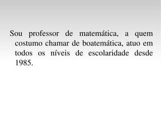Sou professor de matemática, a quem costumo chamar de boatemática, atuo em todos os níveis de escolaridade desde 1985.