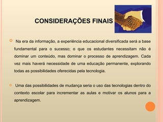 CONSIDERAÇÕES FINAIS  Na era da informação, a experiência educacional diversificada será a base fundamental para o sucesso; o que os estudantes necessitam não é dominar um conteúdo, mas dominar o processo de aprendizagem. Cada vez mais haverá necessidade de uma educação permanente, explorando todas as possibilidades oferecidas pela tecnologia.  Uma das possibilidades de mudança seria o uso das tecnologias dentro do contexto escolar para incrementar as aulas e motivar os alunos para a aprendizagem. 
