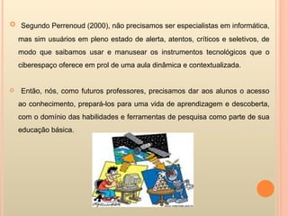 Segundo Perrenoud (2000), não precisamos ser especialistas em informática, mas sim usuários em pleno estado de alerta, atentos, críticos e seletivos, de modo que saibamos usar e manusear os instrumentos tecnológicos que o ciberespaço oferece em prol de uma aula dinâmica e contextualizada. Então, nós, como futuros professores, precisamos dar aos alunos o acesso ao conhecimento, prepará-los para uma vida de aprendizagem e descoberta, com o domínio das habilidades e ferramentas de pesquisa como parte de sua educação básica. 