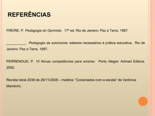 REFERÊNCIAS   FREIRE, P.  Pedagogia do Oprimido .  17ª ed. Rio de Janeiro: Paz e Terra, 1987. __________.  Pedagogia da autonomia : saberes necessários à prática educativa.  Rio de Janeiro: Paz e Terra, 1997. PERRENOUD, P.  10 Novas competências para ensinar .  Porto Alegre: Artmed Editora, 2000.  Revista Istoé 2038 de 26/11/2008 – matéria: “Conectados com a escola” de Verônica Mambrini. 