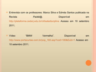 Entrevista com os professores: Marco Silva e Edméa Santos publicada na Revista  Paidéi@.  Disponível em  http://plataforma.cederj.edu.br/ctrlsaladisciplina  Acesso em 10 setembro 2011. Vídeo “BMW Vermelha”. Disponível em  http://www.portacurtas.com.br/pop_160.asp?cod=180&Exib=1  Acesso em  10 setembro 2011. 