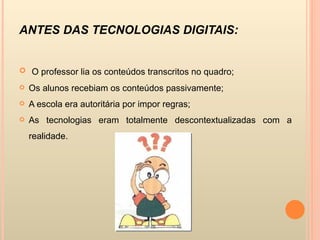 ANTES DAS TECNOLOGIAS DIGITAIS:  O professor lia os conteúdos transcritos no quadro; Os alunos recebiam os conteúdos passivamente; A escola era autoritária por impor regras; As tecnologias eram totalmente descontextualizadas com a realidade. 
