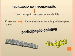 PEDAGOGIA DA TRANSMISSÃO  Uma concepção que precisa ser abolida É preciso  Reinventar a autoria do professor para uma: participação coletiva multidisciplinaridade dialógica 