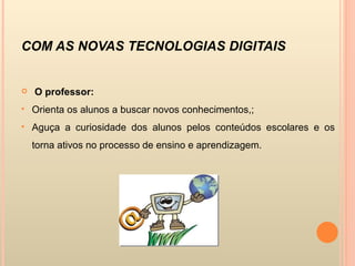COM AS NOVAS TECNOLOGIAS DIGITAIS O professor: Orienta os alunos a buscar novos conhecimentos,; Aguça a curiosidade dos alunos pelos conteúdos escolares e os torna ativos no processo de ensino e aprendizagem. 