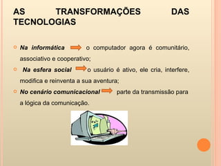 AS TRANSFORMAÇÕES DAS TECNOLOGIAS Na informática   o computador agora é comunitário, associativo e cooperativo; Na esfera social  o usuário é ativo, ele cria, interfere, modifica e reinventa a sua aventura; No cenário comunicacional   parte da transmissão para a lógica da comunicação. 