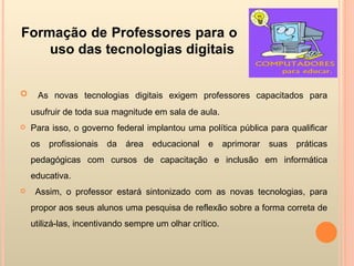 Formação de Professores para o uso das tecnologias digitais As novas tecnologias digitais exigem professores capacitados para usufruir de toda sua magnitude em sala de aula.  Para isso, o governo federal implantou uma política pública para qualificar os profissionais da área educacional e aprimorar suas práticas pedagógicas com cursos de capacitação e inclusão em informática educativa. Assim, o professor estará sintonizado com as novas tecnologias, para propor aos seus alunos uma pesquisa de reflexão sobre a forma correta de utilizá-las, incentivando sempre um olhar crítico. 
