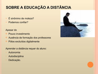 SOBRE A EDUCAÇÃO A DISTÂNCIA  É sinônimo de moleza? Podemos confiar? Apesar do  Pouco investimento Ausência de formação dos professores Pólos excluídos digitalmente Aprender a distância requer do aluno: Autonomia Autodisciplina Dedicação. 